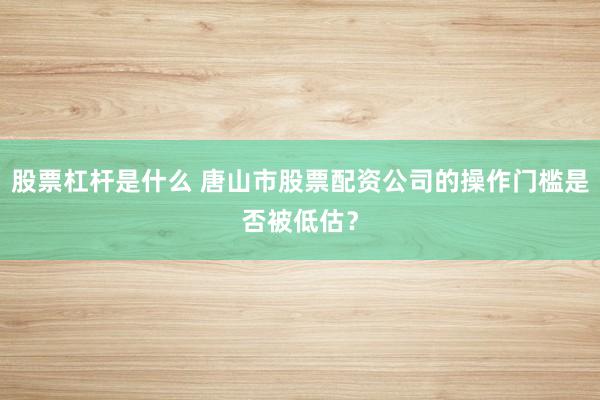 股票杠杆是什么 唐山市股票配资公司的操作门槛是否被低估？