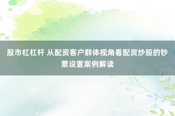 股市杠杠杆 从配资客户群体视角看配资炒股的钞票设置案例解读